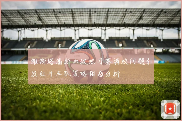维斯塔潘新加坡练习赛调校问题引发红牛车队策略困惑分析