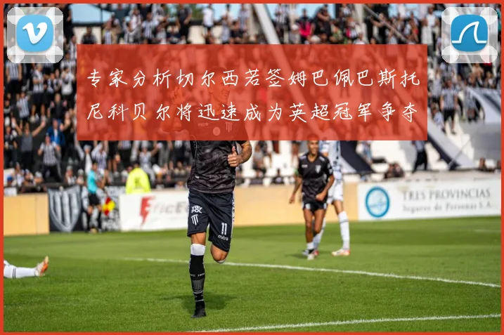 专家分析切尔西若签姆巴佩巴斯托尼科贝尔将迅速成为英超冠军争夺者