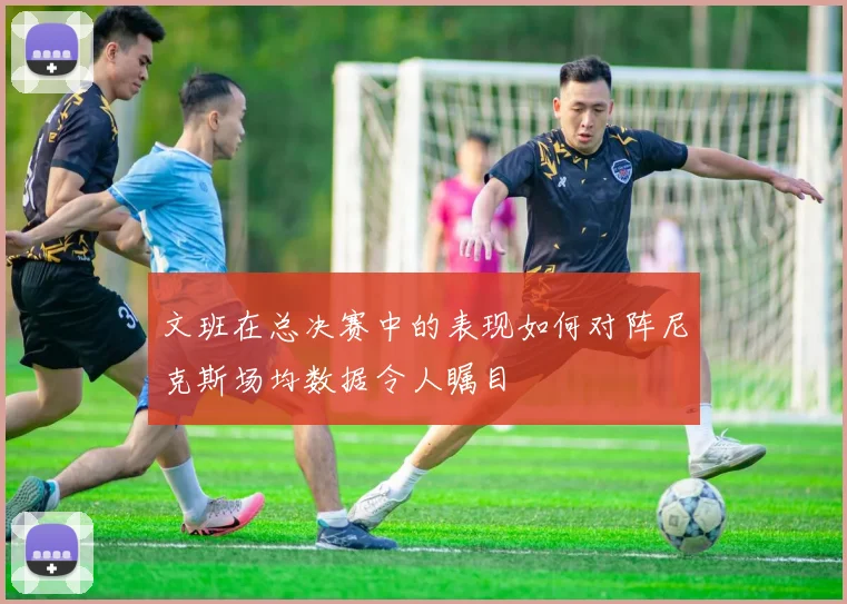 文班在总决赛中的表现如何对阵尼克斯场均数据令人瞩目