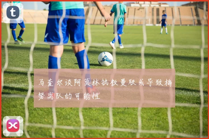 马奎尔谈阿莫林执教曼联或导致梅努离队的可能性