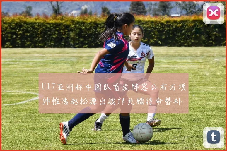 U17亚洲杯中国队首发阵容公布万项帅惟浩赵松源出战邝兆镭待命替补