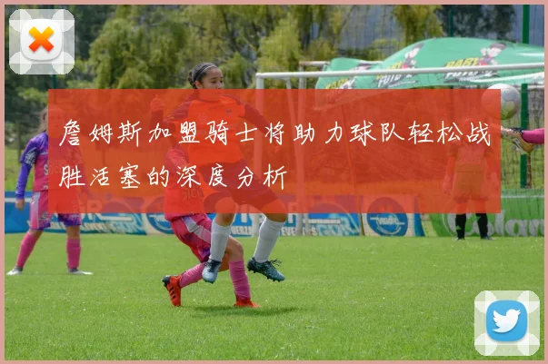 詹姆斯加盟骑士将助力球队轻松战胜活塞的深度分析