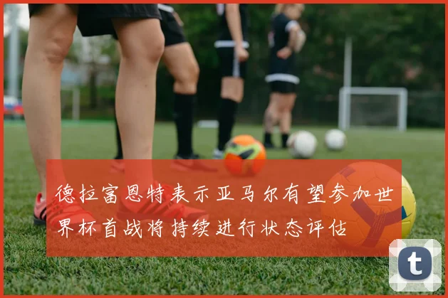 德拉富恩特表示亚马尔有望参加世界杯首战将持续进行状态评估