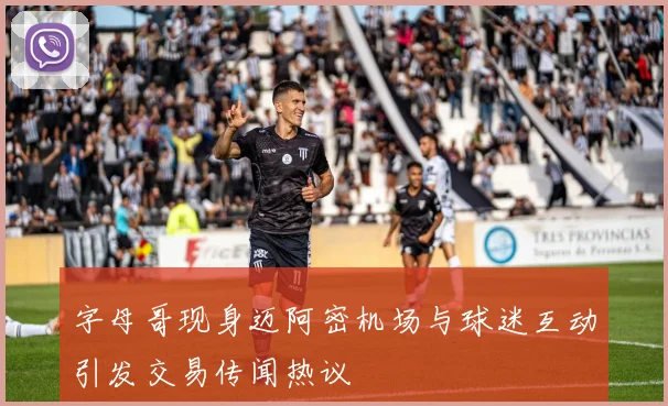 字母哥现身迈阿密机场与球迷互动引发交易传闻热议