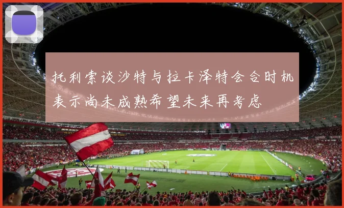 托利索谈沙特与拉卡泽特会合时机表示尚未成熟希望未来再考虑