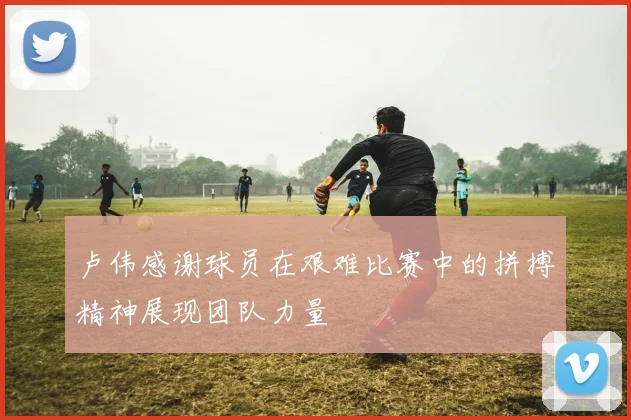 卢伟感谢球员在艰难比赛中的拼搏精神展现团队力量