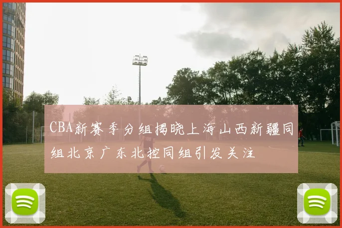CBA新赛季分组揭晓上海山西新疆同组北京广东北控同组引发关注