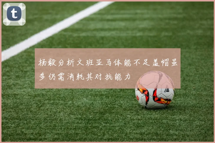杨毅分析文班亚马体能不足盖帽虽多仍需消耗其对抗能力