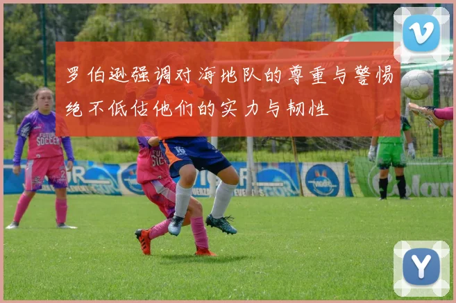 罗伯逊强调对海地队的尊重与警惕绝不低估他们的实力与韧性