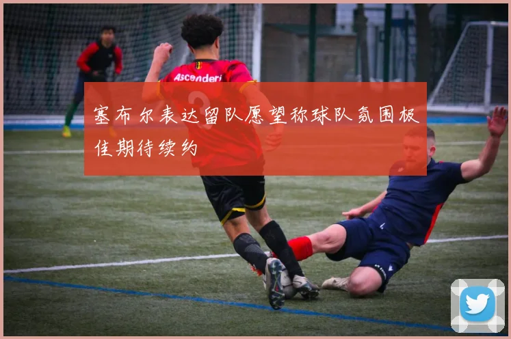 塞布尔表达留队愿望称球队氛围极佳期待续约